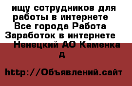 ищу сотрудников для работы в интернете - Все города Работа » Заработок в интернете   . Ненецкий АО,Каменка д.